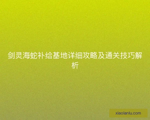 剑灵海蛇补给基地详细攻略及通关技巧解析