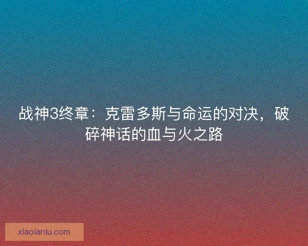 战神3终章：克雷多斯与命运的对决，破碎神话的血与火之路