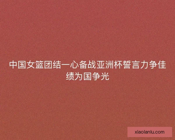 中国女篮团结一心备战亚洲杯誓言力争佳绩为国争光