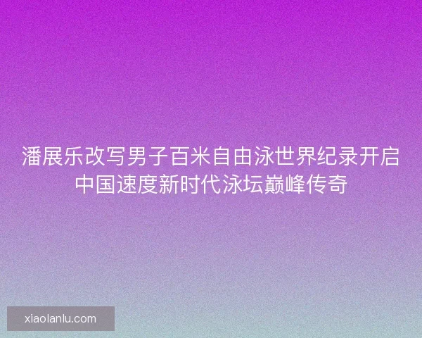 潘展乐改写男子百米自由泳世界纪录开启中国速度新时代泳坛巅峰传奇