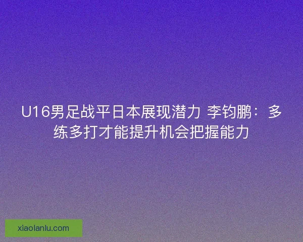 U16男足战平日本展现潜力 李钧鹏：多练多打才能提升机会把握能力